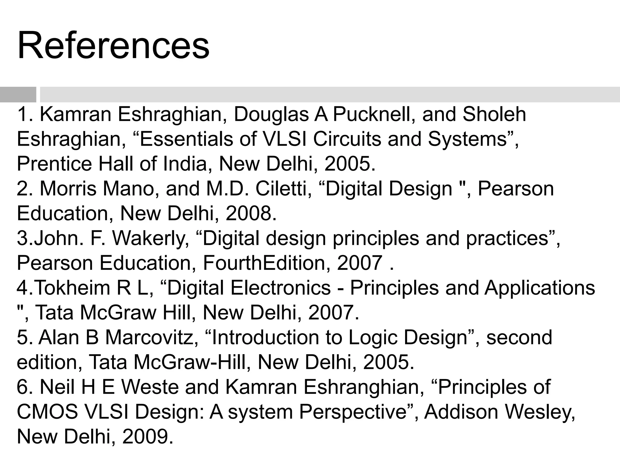 References
1. Kamran Eshraghian, Douglas A Pucknell, and Sholeh
Eshraghian, “Essentials of VLSI Circuits and Systems”,
Prentice Hall of India, New Delhi, 2005.
2. Morris Mano, and M.D. Ciletti, “Digital Design ", Pearson
Education, New Delhi, 2008.
3.John. F. Wakerly, “Digital design principles and practices”,
Pearson Education, FourthEdition, 2007 .
4.Tokheim R L, “Digital Electronics - Principles and Applications
", Tata McGraw Hill, New Delhi, 2007.
5. Alan B Marcovitz, “Introduction to Logic Design”, second
edition, Tata McGraw-Hill, New Delhi, 2005.
6. Neil H E Weste and Kamran Eshranghian, “Principles of
CMOS VLSI Design: A system Perspective”, Addison Wesley,
New Delhi, 2009.
 