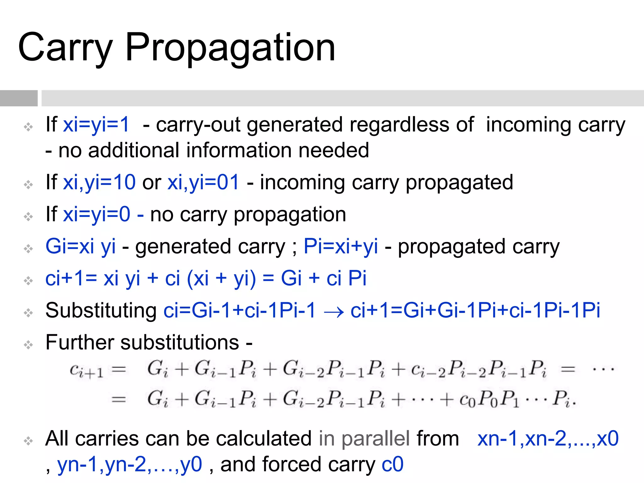 Carry Propagation
 If xi=yi=1 - carry-out generated regardless of incoming carry
- no additional information needed
 If xi,yi=10 or xi,yi=01 - incoming carry propagated
 If xi=yi=0 - no carry propagation
 Gi=xi yi - generated carry ; Pi=xi+yi - propagated carry
 ci+1= xi yi + ci (xi + yi) = Gi + ci Pi
 Substituting ci=Gi-1+ci-1Pi-1  ci+1=Gi+Gi-1Pi+ci-1Pi-1Pi
 Further substitutions -
 All carries can be calculated in parallel from xn-1,xn-2,...,x0
, yn-1,yn-2,…,y0 , and forced carry c0
 