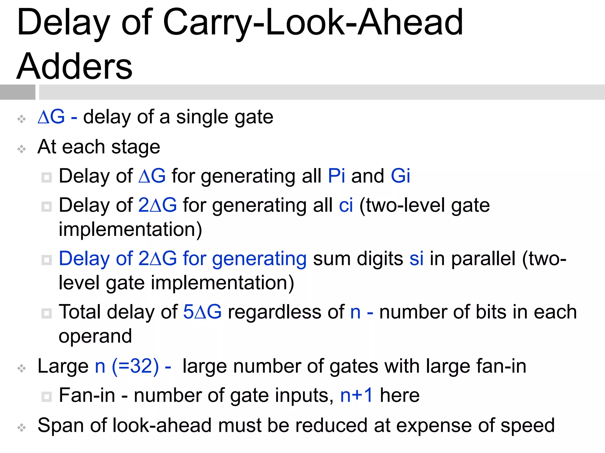 Delay of Carry-Look-Ahead
Adders
 G - delay of a single gate
 At each stage
 Delay of G for generating all Pi and Gi
 Delay of 2G for generating all ci (two-level gate
implementation)
 Delay of 2G for generating sum digits si in parallel (two-
level gate implementation)
 Total delay of 5G regardless of n - number of bits in each
operand
 Large n (=32) - large number of gates with large fan-in
 Fan-in - number of gate inputs, n+1 here
 Span of look-ahead must be reduced at expense of speed
 