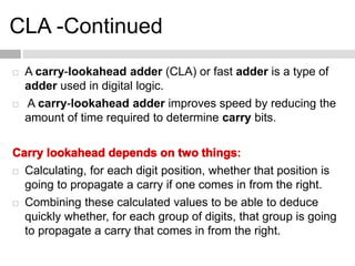 CLA -Continued
 A carry-lookahead adder (CLA) or fast adder is a type of
adder used in digital logic.
 A carry-lookahead adder improves speed by reducing the
amount of time required to determine carry bits.
:
 Calculating, for each digit position, whether that position is
going to propagate a carry if one comes in from the right.
 Combining these calculated values to be able to deduce
quickly whether, for each group of digits, that group is going
to propagate a carry that comes in from the right.
 