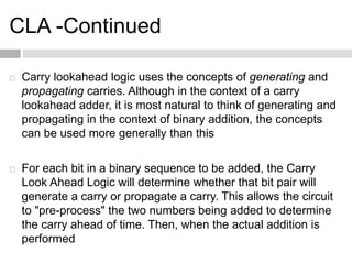 CLA -Continued
 Carry lookahead logic uses the concepts of generating and
propagating carries. Although in the context of a carry
lookahead adder, it is most natural to think of generating and
propagating in the context of binary addition, the concepts
can be used more generally than this
 For each bit in a binary sequence to be added, the Carry
Look Ahead Logic will determine whether that bit pair will
generate a carry or propagate a carry. This allows the circuit
to "pre-process" the two numbers being added to determine
the carry ahead of time. Then, when the actual addition is
performed
 