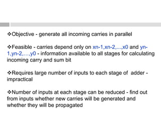 Objective - generate all incoming carries in parallel
Feasible - carries depend only on xn-1,xn-2,...,x0 and yn-
1,yn-2,…,y0 - information available to all stages for calculating
incoming carry and sum bit
Requires large number of inputs to each stage of adder -
impractical
Number of inputs at each stage can be reduced - find out
from inputs whether new carries will be generated and
whether they will be propagated
 