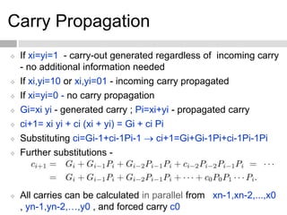 Carry Propagation
 If xi=yi=1 - carry-out generated regardless of incoming carry
- no additional information needed
 If xi,yi=10 or xi,yi=01 - incoming carry propagated
 If xi=yi=0 - no carry propagation
 Gi=xi yi - generated carry ; Pi=xi+yi - propagated carry
 ci+1= xi yi + ci (xi + yi) = Gi + ci Pi
 Substituting ci=Gi-1+ci-1Pi-1  ci+1=Gi+Gi-1Pi+ci-1Pi-1Pi
 Further substitutions -
 All carries can be calculated in parallel from xn-1,xn-2,...,x0
, yn-1,yn-2,…,y0 , and forced carry c0
 