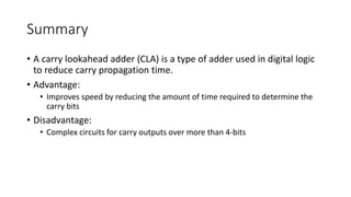 Summary
• A carry lookahead adder (CLA) is a type of adder used in digital logic
to reduce carry propagation time.
• Advantage:
• Improves speed by reducing the amount of time required to determine the
carry bits
• Disadvantage:
• Complex circuits for carry outputs over more than 4-bits
 