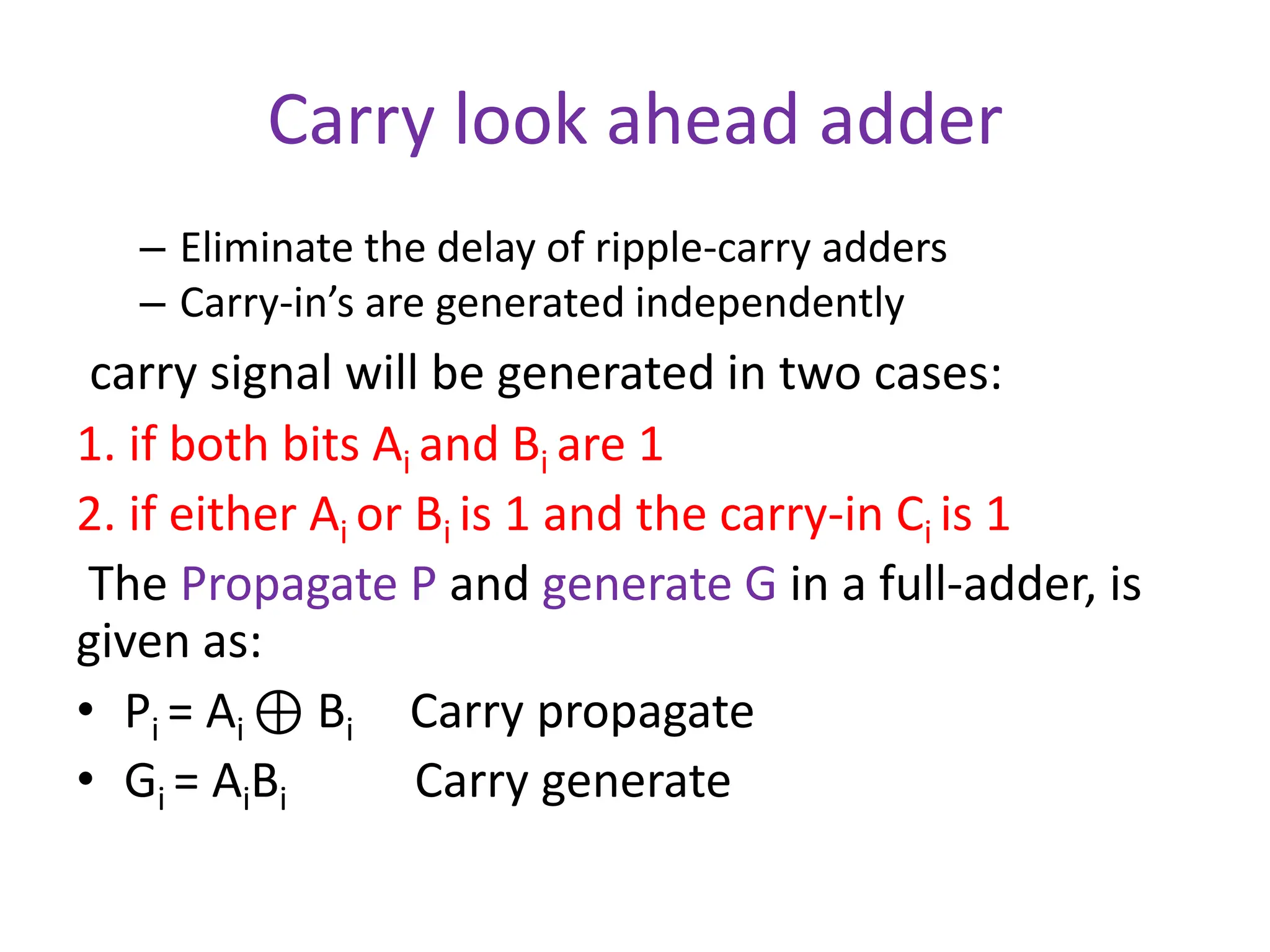 Carry look ahead adder
– Eliminate the delay of ripple-carry adders
– Carry-in’s are generated independently
carry signal will be generated in two cases:
1. if both bits Ai and Bi are 1
2. if either Ai or Bi is 1 and the carry-in Ci is 1
The Propagate P and generate G in a full-adder, is
given as:
• Pi = Ai ⊕ Bi Carry propagate
• Gi = AiBi Carry generate
 