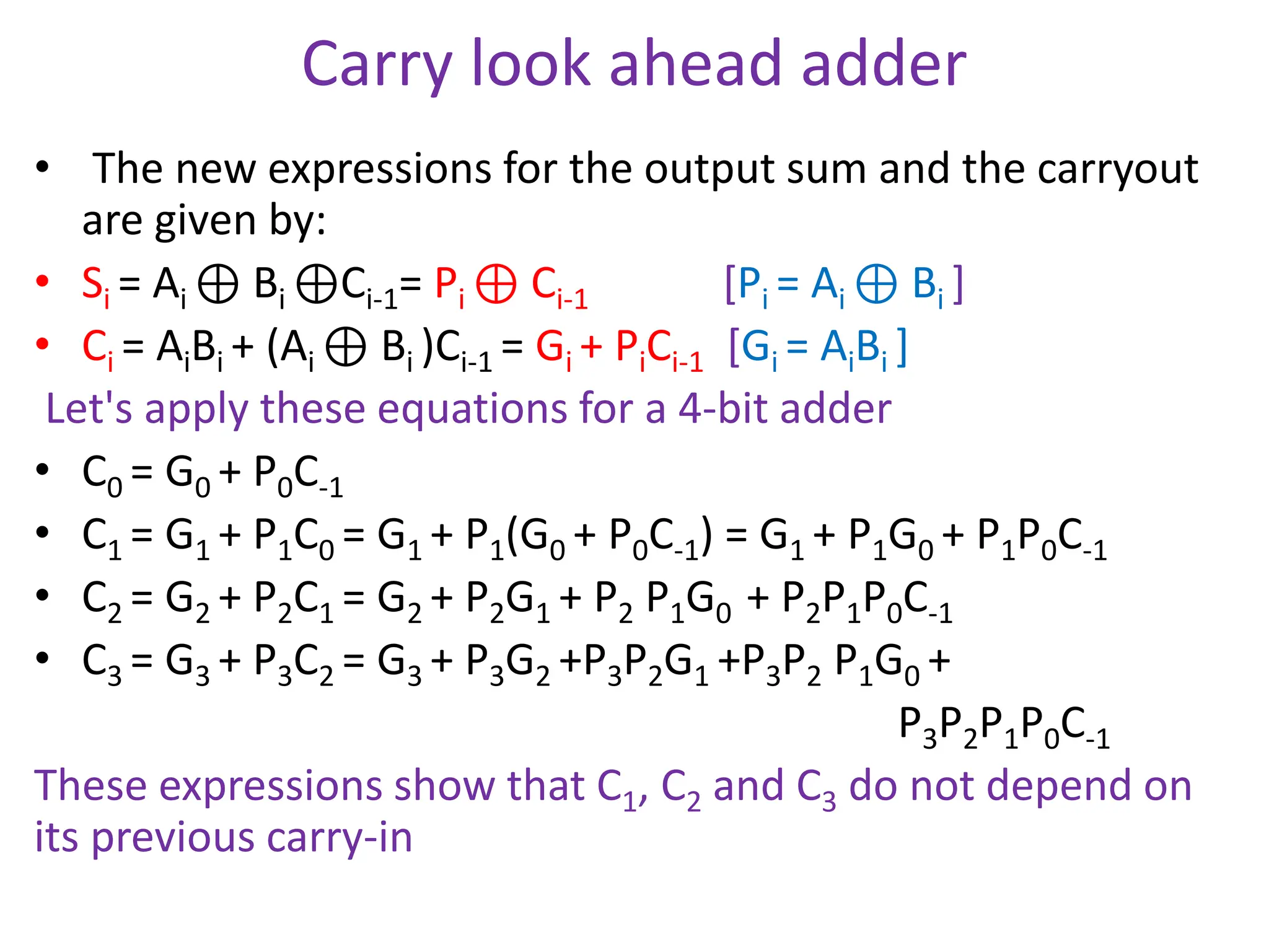 Carry look ahead adder
• The new expressions for the output sum and the carryout
are given by:
• Si = Ai ⊕ Bi ⊕Ci-1= Pi ⊕ Ci-1 [Pi = Ai ⊕ Bi ]
• Ci = AiBi + (Ai ⊕ Bi )Ci-1 = Gi + PiCi-1 [Gi = AiBi ]
Let's apply these equations for a 4-bit adder
• C0 = G0 + P0C-1
• C1 = G1 + P1C0 = G1 + P1(G0 + P0C-1) = G1 + P1G0 + P1P0C-1
• C2 = G2 + P2C1 = G2 + P2G1 + P2 P1G0 + P2P1P0C-1
• C3 = G3 + P3C2 = G3 + P3G2 +P3P2G1 +P3P2 P1G0 +
P3P2P1P0C-1
These expressions show that C1, C2 and C3 do not depend on
its previous carry-in
 