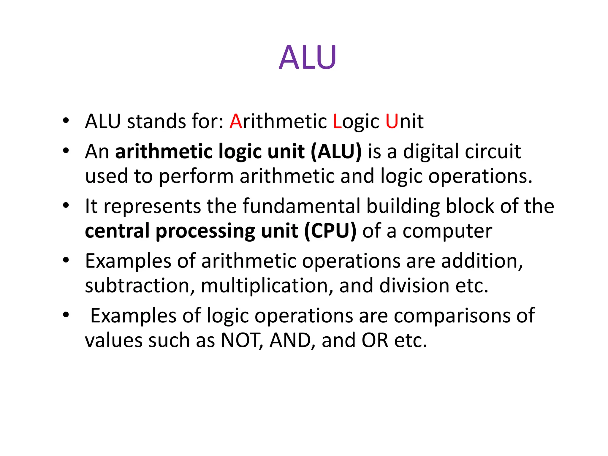 ALU
• ALU stands for: Arithmetic Logic Unit
• An arithmetic logic unit (ALU) is a digital circuit
used to perform arithmetic and logic operations.
• It represents the fundamental building block of the
central processing unit (CPU) of a computer
• Examples of arithmetic operations are addition,
subtraction, multiplication, and division etc.
• Examples of logic operations are comparisons of
values such as NOT, AND, and OR etc.
 