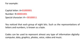 For example:
Capital letter: A=01000001
Number: 9=00001001
Special character: # = 00100011
You noticed that each group of eight bits. Such as the representations of
letters and numbers, is known as a byte.
Codes can be used to represent almost any type of information digitally:
computer, data, graphics, photos, voice, video and music.
 
