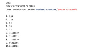 QUIZ:
PLEASE GET ¼ SHEET OF PAPER.
DIRECTION: CONVERT DECIMAL NUMBERS TO BINARY / BINARY TO DECIMAL
1. 255
2. 128
3. 64
4. 33
5. 32
6. 11111110
7. 11111111
8. 11111010
9. 01010101
10. 01111101
 