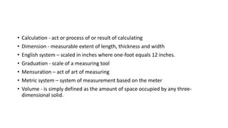 • Calculation - act or process of or result of calculating
• Dimension - measurable extent of length, thickness and width
• English system – scaled in inches where one-foot equals 12 inches.
• Graduation - scale of a measuring tool
• Mensuration – act of art of measuring
• Metric system – system of measurement based on the meter
• Volume - is simply defined as the amount of space occupied by any three-
dimensional solid.
 