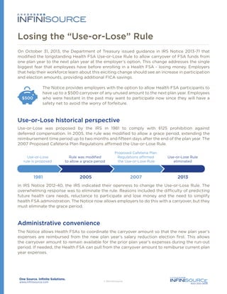 Losing the “Use-or-Lose” Rule
On October 31, 2013, the Department of Treasury issued guidance in IRS Notice 2013-71 that
modified the longstanding Health FSA Use-or-Lose Rule to allow carryover of FSA funds from
one plan year to the next plan year at the employer’s option. This change addresses the single
biggest fear that employees have before enrolling in a Health FSA - losing money. Employers
that help their workforce learn about this exciting change should see an increase in participation
and election amounts, providing additional FICA savings.

$500

The Notice provides employers with the option to allow Health FSA participants to
have up to a $500 carryover of any unused amount to the next plan year. Employees
who were hesitant in the past may want to participate now since they will have a
safety net to avoid the worry of forfeiture.

Use-or-Lose historical perspective
Use-or-Lose was proposed by the IRS in 1981 to comply with §125 prohibition against
deferred compensation. In 2005, the rule was modified to allow a grace period, extending the
reimbursement time period up to two months and fifteen days after the end of the plan year. The
2007 Proposed Cafeteria Plan Regulations affirmed the Use-or-Lose Rule.
Use-or-Lose
rule is proposed

Rule was modiﬁed
to allow a grace period

Proposed Cafeteria Plan
Regulations affirmed
the Use-or-Lose Rule

Use-or-Lose Rule
eliminated

In IRS Notice 2012-40, the IRS indicated their openness to change the Use-or-Lose Rule. The
overwhelming response was to eliminate the rule. Reasons included the difficulty of predicting
future health care needs, reluctance to participate and lose money and the need to simplify
health FSA administration. The Notice now allows employers to do this with a carryover, but they
must eliminate the grace period.

Administrative convenience
The Notice allows Health FSAs to coordinate the carryover amount so that the new plan year’s
expenses are reimbursed from the new plan year’s salary reduction election first. This allows
the carryover amount to remain available for the prior plan year’s expenses during the run-out
period. If needed, the Health FSA can pull from the carryover amount to remiburse current plan
year expenses.

www.infinisource.com

800-300-3838

 