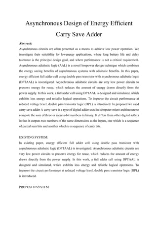 Asynchronous Design of Energy Efficient
Carry Save Adder
Abstract:
Asynchronous circuits are often presented as a means to achieve low power operation. We
investigate their suitability for lowenergy applications, where long battery life and delay
tolerance is the principal design goal, and where performance is not a critical requirement.
Asynchronous adiabatic logic (AAL) is a novel lowpower design technique which combines
the energy saving benefits of asynchronous systems with adiabatic benefits. In this paper,
energy efficient full adder cell using double pass transistor with asynchronous adiabatic logic
(DPTAAL) is investigated. Asynchronous adiabatic circuits are very low power circuits to
preserve energy for reuse, which reduces the amount of energy drawn directly from the
power supply. In this work, a full adder cell using DPTAAL is designed and simulated, which
exhibits less energy and reliable logical operations. To improve the circuit performance at
reduced voltage level, double pass transistor logic (DPL) is introduced. In proposed we used
carry save adder A carry-save is a type of digital adder used in computer micro architecture to
compute the sum of three or more n-bit numbers in binary. It differs from other digital adders
in that it outputs two numbers of the same dimensions as the inputs, one which is a sequence
of partial sum bits and another which is a sequence of carry bits.
EXISTING SYSTEM:
In existing paper, energy efficient full adder cell using double pass transistor with
asynchronous adiabatic logic (DPTAAL) is investigated. Asynchronous adiabatic circuits are
very low power circuits to preserve energy for reuse, which reduces the amount of energy
drawn directly from the power supply. In this work, a full adder cell using DPTAAL is
designed and simulated, which exhibits less energy and reliable logical operations. To
improve the circuit performance at reduced voltage level, double pass transistor logic (DPL)
is introduced.
PROPOSED SYSTEM
 