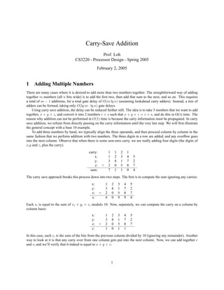 Carry-Save Addition
Prof. Loh
CS3220 - Processor Design - Spring 2005
February 2, 2005
1 Adding Multiple Numbers
There are many cases where it is desired to add more than two numbers together. The straightforward way of adding
together m numbers (all n bits wide) is to add the ﬁrst two, then add that sum to the next, and so on. This requires
a total of m − 1 additions, for a total gate delay of O(m lg n) (assuming lookahead carry adders). Instead, a tree of
adders can be formed, taking only O(lg m · lg n) gate delays.
Using carry save addition, the delay can be reduced further still. The idea is to take 3 numbers that we want to add
together, x + y + z, and convert it into 2 numbers c + s such that x + y + z = c + s, and do this in O(1) time. The
reason why addition can not be performed in O(1) time is because the carry information must be propagated. In carry
save addition, we refrain from directly passing on the carry information until the very last step. We will ﬁrst illustrate
the general concept with a base 10 example.
To add three numbers by hand, we typically align the three operands, and then proceed column by column in the
same fashion that we perform addition with two numbers. The three digits in a row are added, and any overﬂow goes
into the next column. Observe that when there is some non-zero carry, we are really adding four digits (the digits of
x,y and z, plus the carry).
carry: 1 1 2 1
x: 1 2 3 4 5
y: 3 8 1 7 2
z: + 2 0 5 8 7
sum: 7 1 1 0 4
The carry save approach breaks this process down into two steps. The ﬁrst is to compute the sum ignoring any carries:
x: 1 2 3 4 5
y: 3 8 1 7 2
z: + 2 0 5 8 7
s: 6 0 9 9 4
Each si is equal to the sum of xi + yi + zi modulo 10. Now, separately, we can compute the carry on a column by
column basis:
x: 1 2 3 4 5
y: 3 8 1 7 2
z: + 2 0 5 8 7
c: 1 0 1 1
In this case, each ci is the sum of the bits from the previous column divided by 10 (ignoring any remainder). Another
way to look at it is that any carry over from one column gets put into the next column. Now, we can add together c
and s, and we’ll verify that it indeed is equal to x + y + z:
1
 