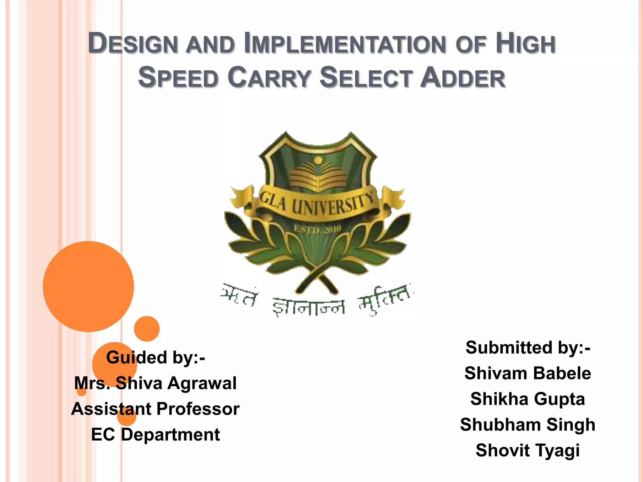 DESIGN AND IMPLEMENTATION OF HIGH
SPEED CARRY SELECT ADDER
Submitted by:-
Shivam Babele
Shikha Gupta
Shubham Singh
Shovit Tyagi
Guided by:-
Mrs. Shiva Agrawal
Assistant Professor
EC Department
 