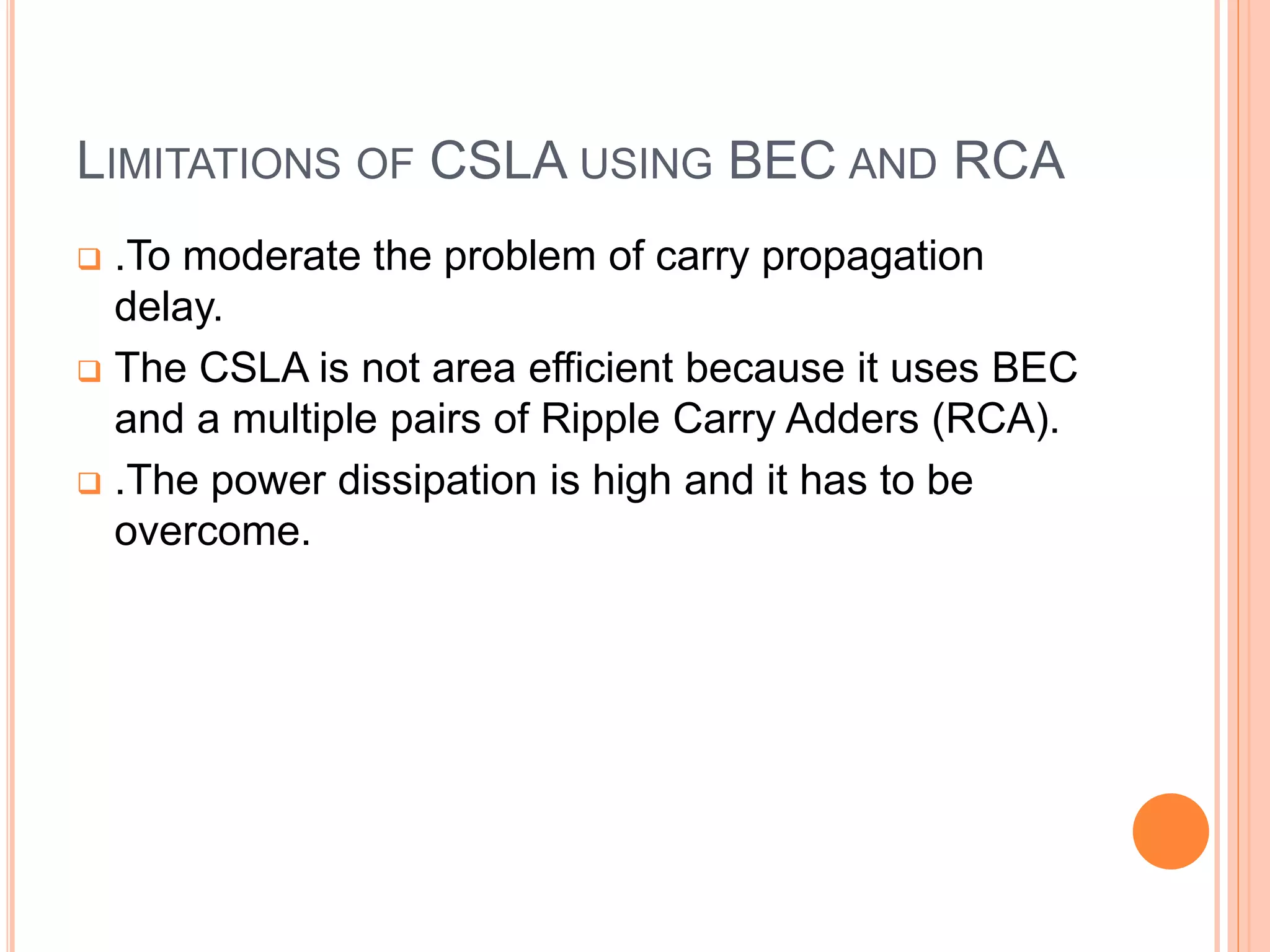 LIMITATIONS OF CSLA USING BEC AND RCA
 .To moderate the problem of carry propagation
delay.
 The CSLA is not area efficient because it uses BEC
and a multiple pairs of Ripple Carry Adders (RCA).
 .The power dissipation is high and it has to be
overcome.
 