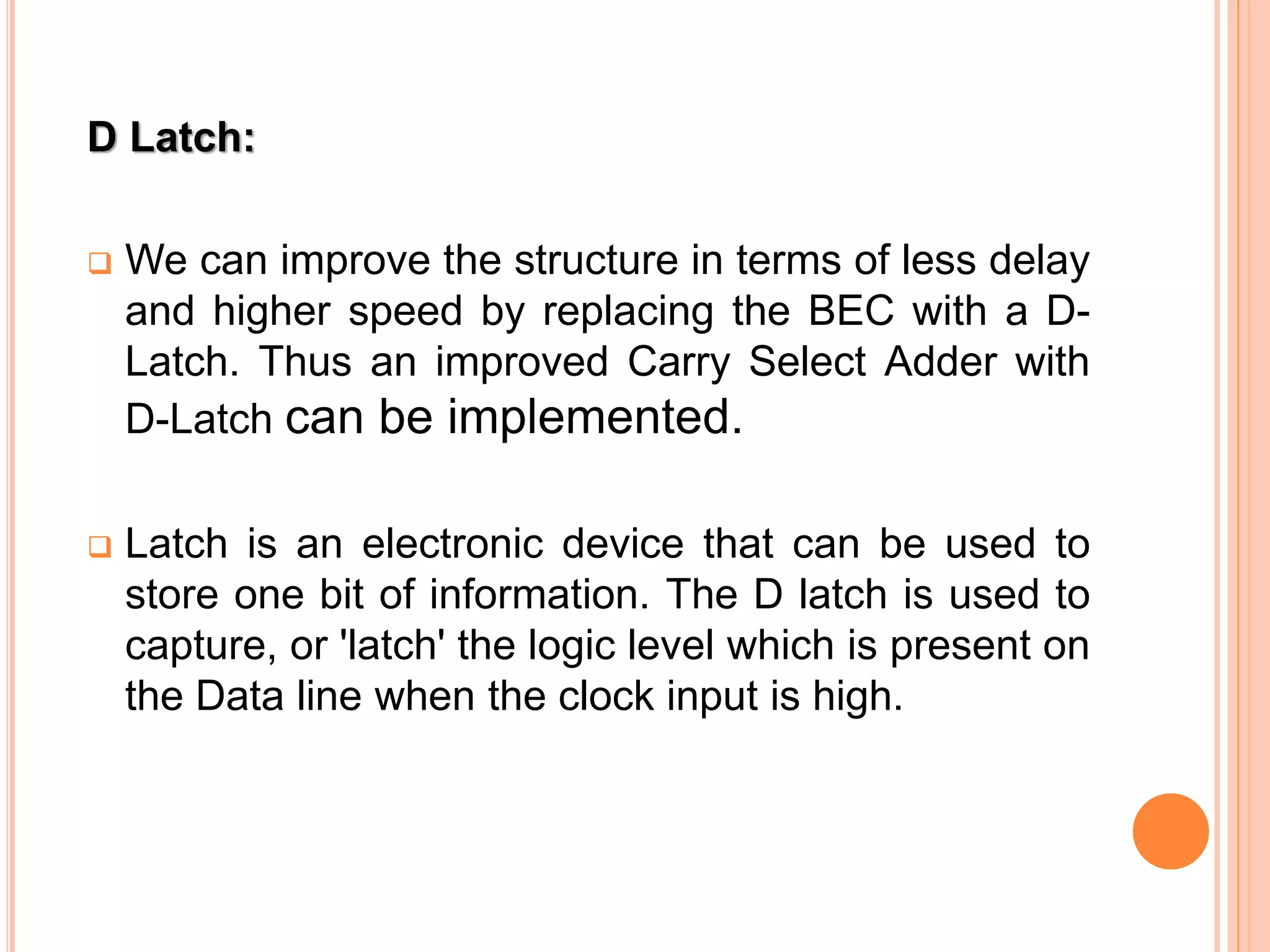 D Latch:
 We can improve the structure in terms of less delay
and higher speed by replacing the BEC with a D-
Latch. Thus an improved Carry Select Adder with
D-Latch can be implemented.
 Latch is an electronic device that can be used to
store one bit of information. The D latch is used to
capture, or 'latch' the logic level which is present on
the Data line when the clock input is high.
 