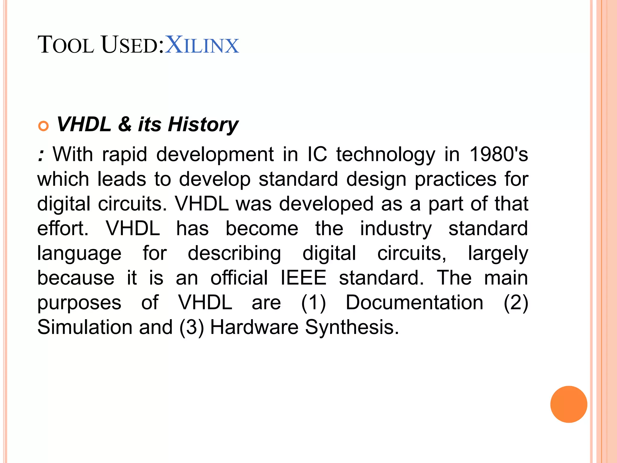 TOOL USED:XILINX
 VHDL & its History
: With rapid development in IC technology in 1980's
which leads to develop standard design practices for
digital circuits. VHDL was developed as a part of that
effort. VHDL has become the industry standard
language for describing digital circuits, largely
because it is an official IEEE standard. The main
purposes of VHDL are (1) Documentation (2)
Simulation and (3) Hardware Synthesis.
 