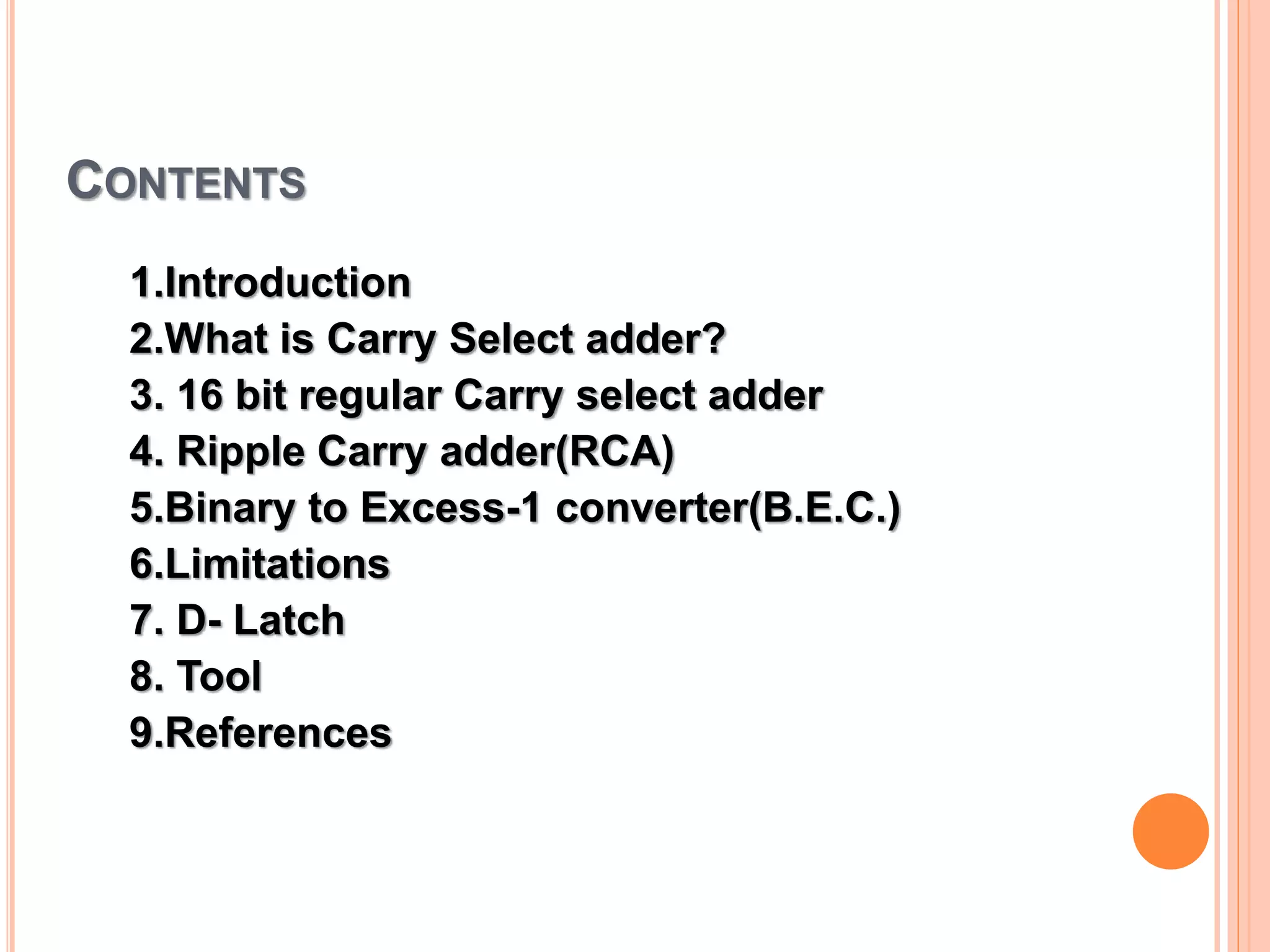 CONTENTS
1.Introduction
2.What is Carry Select adder?
3. 16 bit regular Carry select adder
4. Ripple Carry adder(RCA)
5.Binary to Excess-1 converter(B.E.C.)
6.Limitations
7. D- Latch
8. Tool
9.References
 