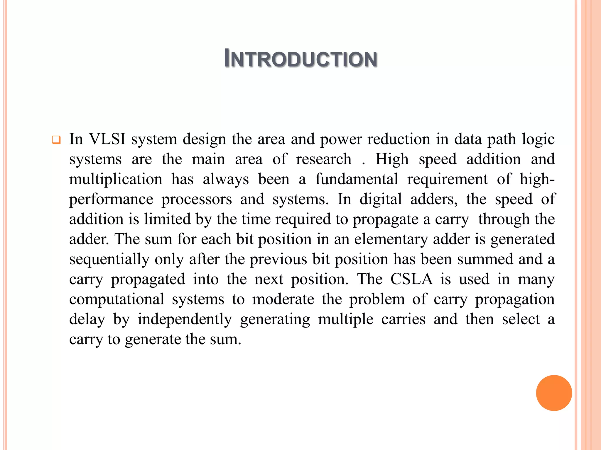 INTRODUCTION
 In VLSI system design the area and power reduction in data path logic
systems are the main area of research . High speed addition and
multiplication has always been a fundamental requirement of high-
performance processors and systems. In digital adders, the speed of
addition is limited by the time required to propagate a carry through the
adder. The sum for each bit position in an elementary adder is generated
sequentially only after the previous bit position has been summed and a
carry propagated into the next position. The CSLA is used in many
computational systems to moderate the problem of carry propagation
delay by independently generating multiple carries and then select a
carry to generate the sum.
 