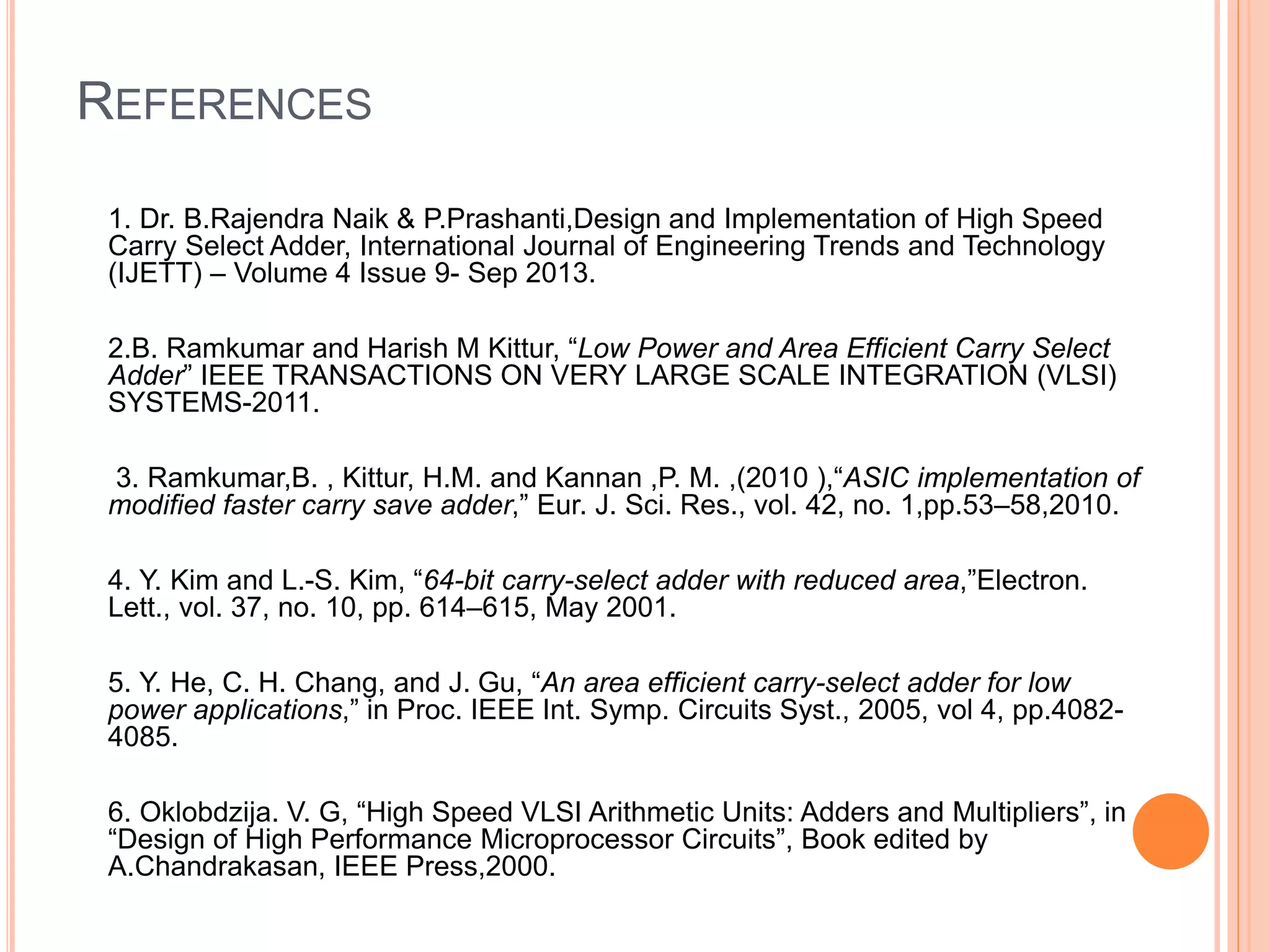 REFERENCES
1. Dr. B.Rajendra Naik & P.Prashanti,Design and Implementation of High Speed
Carry Select Adder, International Journal of Engineering Trends and Technology
(IJETT) – Volume 4 Issue 9- Sep 2013.
2.B. Ramkumar and Harish M Kittur, “Low Power and Area Efficient Carry Select
Adder” IEEE TRANSACTIONS ON VERY LARGE SCALE INTEGRATION (VLSI)
SYSTEMS-2011.
3. Ramkumar,B. , Kittur, H.M. and Kannan ,P. M. ,(2010 ),“ASIC implementation of
modified faster carry save adder,” Eur. J. Sci. Res., vol. 42, no. 1,pp.53–58,2010.
4. Y. Kim and L.-S. Kim, “64-bit carry-select adder with reduced area,”Electron.
Lett., vol. 37, no. 10, pp. 614–615, May 2001.
5. Y. He, C. H. Chang, and J. Gu, “An area efficient carry-select adder for low
power applications,” in Proc. IEEE Int. Symp. Circuits Syst., 2005, vol 4, pp.4082-
4085.
6. Oklobdzija. V. G, “High Speed VLSI Arithmetic Units: Adders and Multipliers”, in
“Design of High Performance Microprocessor Circuits”, Book edited by
A.Chandrakasan, IEEE Press,2000.
 