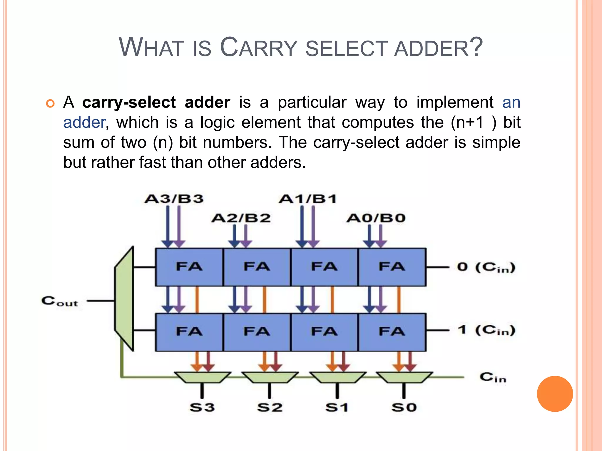 WHAT IS CARRY SELECT ADDER?
 A carry-select adder is a particular way to implement an
adder, which is a logic element that computes the (n+1 ) bit
sum of two (n) bit numbers. The carry-select adder is simple
but rather fast than other adders.
 