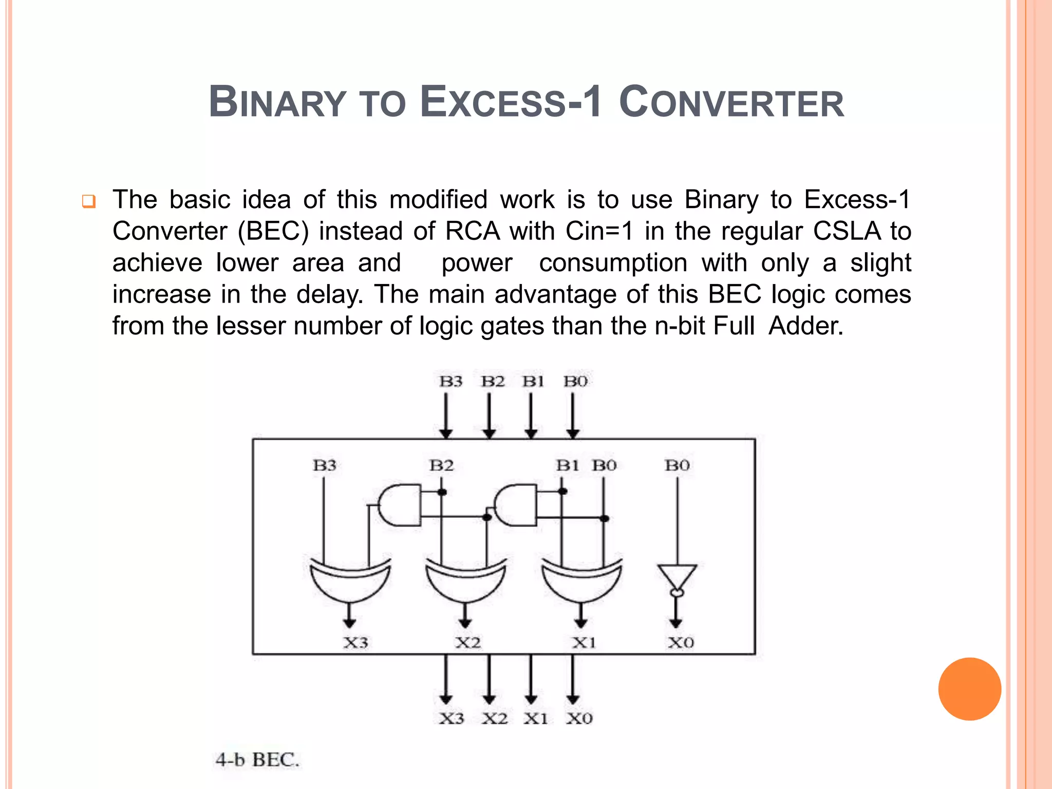 BINARY TO EXCESS-1 CONVERTER
 The basic idea of this modified work is to use Binary to Excess-1
Converter (BEC) instead of RCA with Cin=1 in the regular CSLA to
achieve lower area and power consumption with only a slight
increase in the delay. The main advantage of this BEC logic comes
from the lesser number of logic gates than the n-bit Full Adder.
 