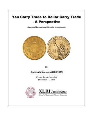 Yen Carry Trade to Dollar Carry Trade
           - A Perspective
        (Project of International Financial Management)




                             By

           Asokendu Samanta (RB 09035)

                  Centre: Powai, Mumbai
                   December 11, 2009
 