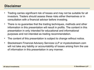 Disclaimer
•

Trading carries significant risk of losses and may not be suitable for all
investors. Traders should assess these risks either themselves or in
consultation with a financial advisor before investing.

•

There is no guarantee that the trading techniques, methods and other
information in this presentation will result in profits. The content in this
presentation in only intended for educational and informational
purposes and not intended as trading recommendation.

•

The content of this presentation is subject to change without notice.

•

Stockstream Financial Advisory Services LLP or mystockstream.com
will not take any liability or accountability of losses arising from the use
of information in this presentation in any manner.

All about investments.

© StockStream LLP

 
