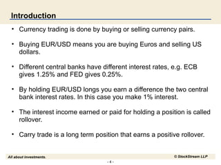 Introduction
• Currency trading is done by buying or selling currency pairs.
• Buying EUR/USD means you are buying Euros and selling US
dollars.
• Different central banks have different interest rates, e.g. ECB
gives 1.25% and FED gives 0.25%.
• By holding EUR/USD longs you earn a difference the two central
bank interest rates. In this case you make 1% interest.
• The interest income earned or paid for holding a position is called
rollover.
• Carry trade is a long term position that earns a positive rollover.
© StockStream LLP

All about investments.
-4-

 
