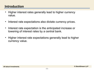 Introduction
• Higher interest rates generally lead to higher currency
value.
• Interest rate expectations also dictate currency prices.
• Interest rate expectation is the anticipated increase or
lowering of interest rates by a central bank.
• Higher interest rate expectations generally lead to higher
currency value.

© StockStream LLP

All about investments.
-5-

 