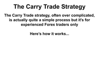 The Carry Trade Strategy
The Carry Trade strategy, often over complicated,
is actually quite a simple process but it's for
experienced Forex traders only
Here’s how it works...
 