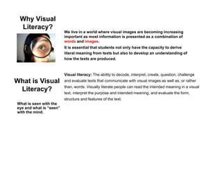 Why Visual
Literacy?
We live in a world where visual images are becoming increasing
It is essential that students not only have the capacity to derive
literal meaning from texts but also to develop an understanding of
We live in a world where visual images are becoming increasing
important as most information is presented as a combination of
words and images.
literal meaning from texts but also to develop an understanding of
how the texts are produced.
Visual literacy: The ability to decode interpret create question challenge
What is Visual
Literacy?
Visual literacy: The ability to decode, interpret, create, question, challenge
and evaluate texts that communicate with visual images as well as, or rather
than, words. Visually literate people can read the intended meaning in a visual
text, interpret the purpose and intended meaning, and evaluate the form,
structure and features of the text.
What is seen with the
eye and what is “seen”
with the mind.
 