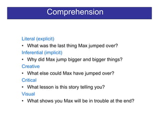 Comprehension
Literal (explicit)Literal (explicit)
• What was the last thing Max jumped over?
Inferential (implicit)Inferential (implicit)
• Why did Max jump bigger and bigger things?
Creative
• What else could Max have jumped over?
Critical
• What lesson is this story telling you?
Visual
Wh t h M ill b i t bl t th d?• What shows you Max will be in trouble at the end?
 