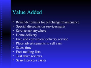 Value Added
•   Reminder emails for oil change/maintenance
•   Special discounts on services/parts
•   Service car anywhere
•   Home delivery
•   Free and convenient delivery service
•   Place advertisements to sell cars
•   Saves time
•   Free mailing lists
•   Test drive reviews
•   Search process easier
 