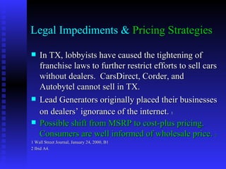 Legal Impediments & Pricing Strategies

   In TX, lobbyists have caused the tightening of
    franchise laws to further restrict efforts to sell cars
    without dealers. CarsDirect, Corder, and
    Autobytel cannot sell in TX.
   Lead Generators originally placed their businesses
    on dealers’ ignorance of the internet. 1
   Possible shift from MSRP to cost-plus pricing.
    Consumers are well informed of wholesale price. 2
1 Wall Street Journal, January 24, 2000, B1
2 Ibid A4.
 