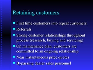 Retaining customers
 First time customers into repeat customers
 Referrals
 Strong customer relationships throughout
  process (research, buying and servicing)
 On maintenance plan, customers are
  committed to an ongoing relationship
 Near instantaneous price quotes
 Bypassing dealer sales personnel
 