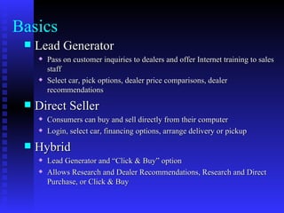 Basics
    Lead Generator
        Pass on customer inquiries to dealers and offer Internet training to sales
         staff
        Select car, pick options, dealer price comparisons, dealer
         recommendations
    Direct Seller
        Consumers can buy and sell directly from their computer
        Login, select car, financing options, arrange delivery or pickup
    Hybrid
        Lead Generator and “Click & Buy” option
        Allows Research and Dealer Recommendations, Research and Direct
         Purchase, or Click & Buy
 