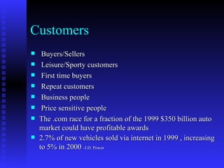 Customers
    Buyers/Sellers
    Leisure/Sporty customers
    First time buyers
    Repeat customers
    Business people
    Price sensitive people
   The .com race for a fraction of the 1999 $350 billion auto
    market could have profitable awards
   2.7% of new vehicles sold via internet in 1999 , increasing
    to 5% in 2000 -J.D. Power
 