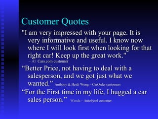 Customer Quotes
"I am very impressed with your page. It is
  very informative and useful. I know now
  where I will look first when looking for that
  right car! Keep up the great work."
  – Al Cars.com customer
“Better Price, not having to deal with a
  salesperson, and we got just what we
  wanted.” Anthony & Heidi Wong – CarOrder customers
“For the First time in my life, I hugged a car
  sales person.” Wanda – Autobytel customer
 