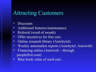 Attracting Customers
•   Discounts
•   Additional features/maintenance
•   Referral (word of mouth)
•   Offer incentives for free cars
•   Online research library (Autobytel)
•   Weekly automarket reports (Autobytel, Autoweb)
•   Financing online (Autoweb – through
    peoplefirst.com)
•   Blue book value of used cars
 