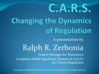 A presentation by Ralph R. Zerbonia Project Manager for Tennessee’s Computer-Aided Regulatory Systems (C.A.R.S.) for Charity Regulation Copyright 2009 Ralph R. Zerbonia & Universe Central Corporation, All Rights Reserved 