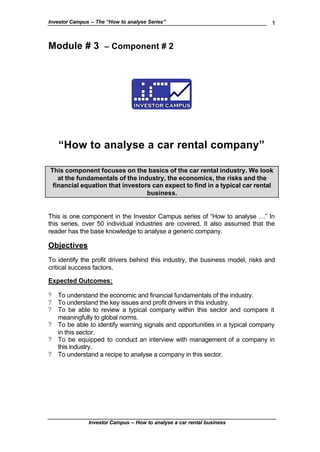 Investor Campus – The “How to analyse Series”                                   1


Module # 3           – Component # 2




    “How to analyse a car rental company”

This component focuses on the basics of the car rental industry. We look
   at the fundamentals of the industry, the economics, the risks and the
 financial equation that investors can expect to find in a typical car rental
                                 business.


This is one component in the Investor Campus series of “How to analyse …” In
this series, over 50 individual industries are covered. It also assumed that the
reader has the base knowledge to analyse a generic company.

Objectives
To identify the profit drivers behind this industry, the business model, risks and
critical success factors.

Expected Outcomes:

?   To understand the economic and financial fundamentals of the industry.
?   To understand the key issues and profit drivers in this industry.
?   To be able to review a typical company within this sector and compare it
    meaningfully to global norms.
?   To be able to identify warning signals and opportunities in a typical company
    in this sector.
?   To be equipped to conduct an interview with management of a company in
    this industry.
?   To understand a recipe to analyse a company in this sector.




               Investor Campus – How to analyse a car rental business
 