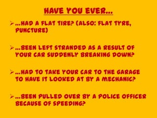 Have you ever…
…had a flat tire? (also: flat tyre,
puncture)
…been left stranded as a result of
your car suddenly breaking down?
…had to take your car to the garage
to have it looked at by a mechanic?
…been pulled over by a police officer
because of speeding?
 