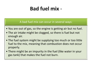 Bad fuel mix -
A bad fuel mix can occur in several ways:
• You are out of gas, so the engine is getting air but no fuel.
• The air intake might be clogged, so there is fuel but not
enough air.
• The fuel system might be supplying too much or too little
fuel to the mix, meaning that combustion does not occur
properly.
• There might be an impurity in the fuel (like water in your
gas tank) that makes the fuel not burn.
 