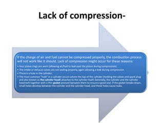 Lack of compression-
If the charge of air and fuel cannot be compressed properly, the combustion process
will not work like it should. Lack of compression might occur for these reasons:
• Your piston rings are worn (allowing air/fuel to leak past the piston during compression).
• The intake or exhaust valves are not sealing properly, again allowing a leak during compression.
• There is a hole in the cylinder.
• The most common "hole" in a cylinder occurs where the top of the cylinder (holding the valves and spark plug
and also known as the cylinder head) attaches to the cylinder itself. Generally, the cylinder and the cylinder
head bolt together with a thin gasket pressed between them to ensure a good seal. If the gasket breaks down,
small holes develop between the cylinder and the cylinder head, and these holes cause leaks.
 