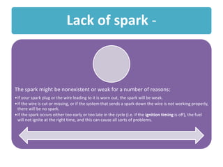 Lack of spark -
The spark might be nonexistent or weak for a number of reasons:
•If your spark plug or the wire leading to it is worn out, the spark will be weak.
•If the wire is cut or missing, or if the system that sends a spark down the wire is not working properly,
there will be no spark.
•If the spark occurs either too early or too late in the cycle (i.e. if the ignition timing is off), the fuel
will not ignite at the right time, and this can cause all sorts of problems.
 