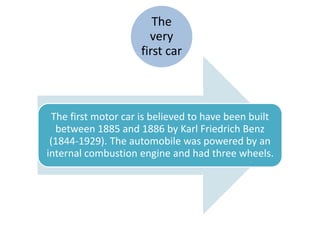The
very
first car
The first motor car is believed to have been built
between 1885 and 1886 by Karl Friedrich Benz
(1844-1929). The automobile was powered by an
internal combustion engine and had three wheels.
 