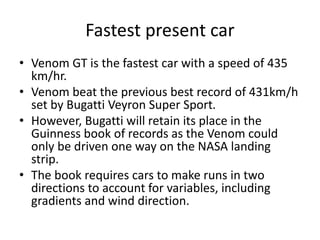 Fastest present car
• Venom GT is the fastest car with a speed of 435
km/hr.
• Venom beat the previous best record of 431km/h
set by Bugatti Veyron Super Sport.
• However, Bugatti will retain its place in the
Guinness book of records as the Venom could
only be driven one way on the NASA landing
strip.
• The book requires cars to make runs in two
directions to account for variables, including
gradients and wind direction.
 