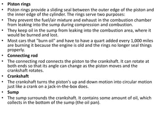 • Piston rings
• Piston rings provide a sliding seal between the outer edge of the piston and
the inner edge of the cylinder. The rings serve two purposes:
• They prevent the fuel/air mixture and exhaust in the combustion chamber
from leaking into the sump during compression and combustion.
• They keep oil in the sump from leaking into the combustion area, where it
would be burned and lost.
• Most cars that "burn oil" and have to have a quart added every 1,000 miles
are burning it because the engine is old and the rings no longer seal things
properly.
• Connecting rod
• The connecting rod connects the piston to the crankshaft. It can rotate at
both ends so that its angle can change as the piston moves and the
crankshaft rotates.
• Crankshaft
• The crankshaft turns the piston's up and down motion into circular motion
just like a crank on a jack-in-the-box does.
• Sump
• The sump surrounds the crankshaft. It contains some amount of oil, which
collects in the bottom of the sump (the oil pan).
 