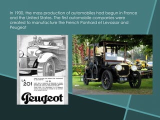In 1900, the mass production of automobiles had begun in France 
and the United States. The first automobile companies were 
created to manufacture the French Panhard et Levassor and 
Peugeot 
 